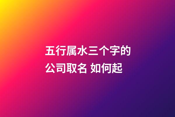 五行属水三个字的公司取名 如何起-第1张-公司起名-玄机派